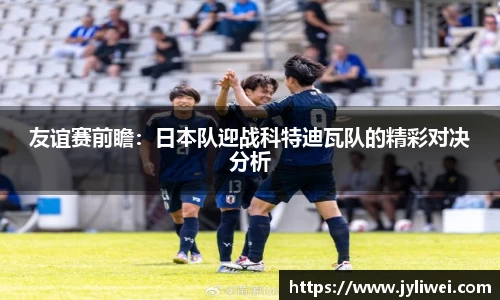 友谊赛前瞻：日本队迎战科特迪瓦队的精彩对决分析