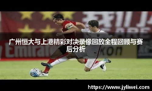 广州恒大与上港精彩对决录像回放全程回顾与赛后分析